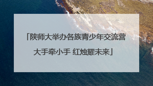 陕师大举办各族青少年交流营 大手牵小手 红烛耀未来
