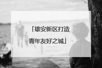 雄安新区打造青年友好之城