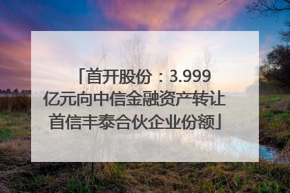 首开股份：3.999亿元向中信金融资产转让首信丰泰合伙企业份额