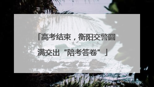 高考结束，衡阳交警圆满交出“陪考答卷”