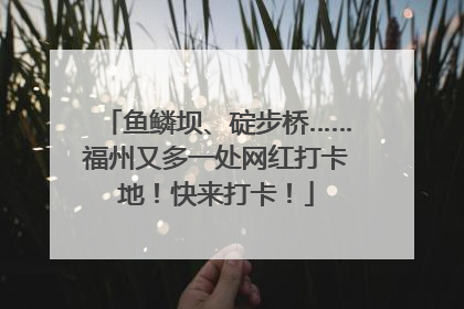 鱼鳞坝、碇步桥……福州又多一处网红打卡地！快来打卡！