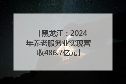 黑龙江：2024年养老服务业实现营收486.7亿元