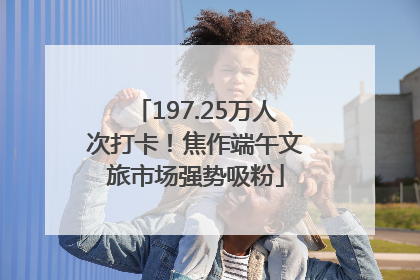 197.25万人次打卡！焦作端午文旅市场强势吸粉
