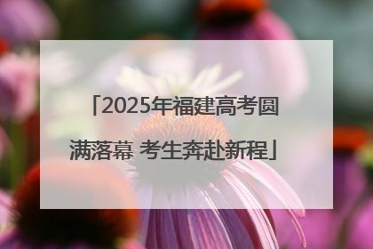 2025年福建高考圆满落幕 考生奔赴新程