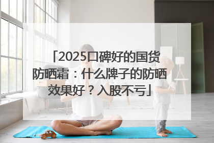 2025口碑好的国货防晒霜：什么牌子的防晒效果好？入股不亏