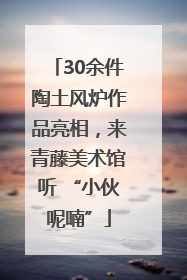 30余件陶土风炉作品亮相，来青藤美术馆听 “小伙呢喃”