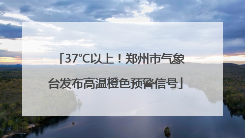 37℃以上！郑州市气象台发布高温橙色预警信号