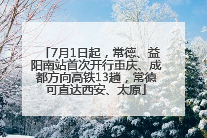 7月1日起，常德、益阳南站首次开行重庆、成都方向高铁13趟，常德可直达西安、太原