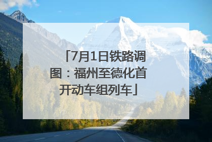 7月1日铁路调图：福州至德化首开动车组列车