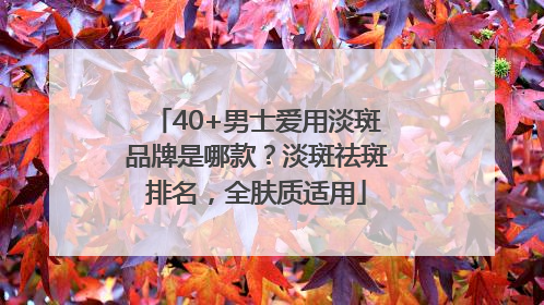 40+男士爱用淡斑品牌是哪款？淡斑祛斑排名，全肤质适用