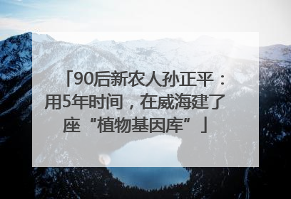 90后新农人孙正平：用5年时间，在威海建了座“植物基因库”